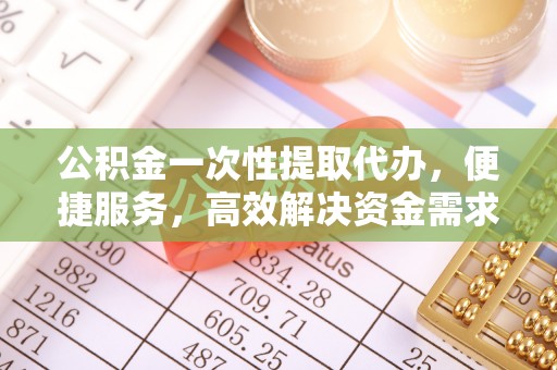 顺城公积金一次性提取代办，便捷服务，高效解决资金需求