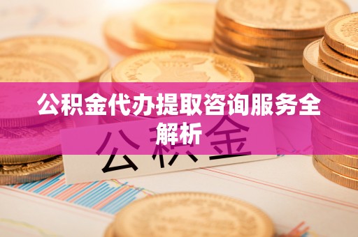 顺城公积金代办提取咨询服务全解析