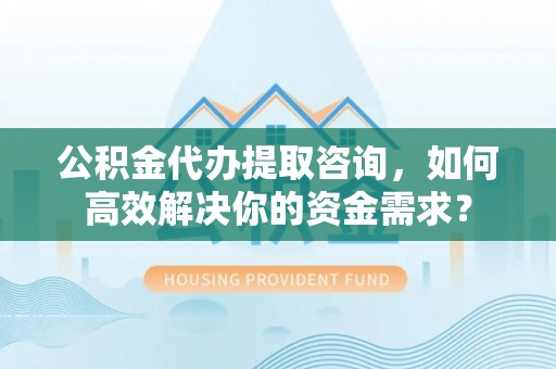 顺城公积金代办提取咨询，如何高效解决你的资金需求？