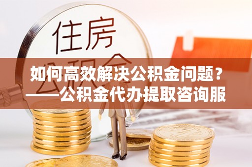 顺城如何高效解决公积金问题？——公积金代办提取咨询服务指南
