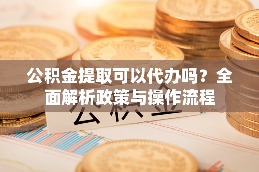 顺城公积金提取可以代办吗？全面解析政策与操作流程