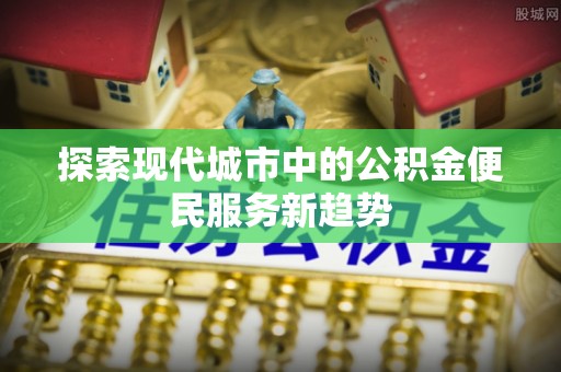 顺城探索现代城市中的公积金便民服务新趋势
