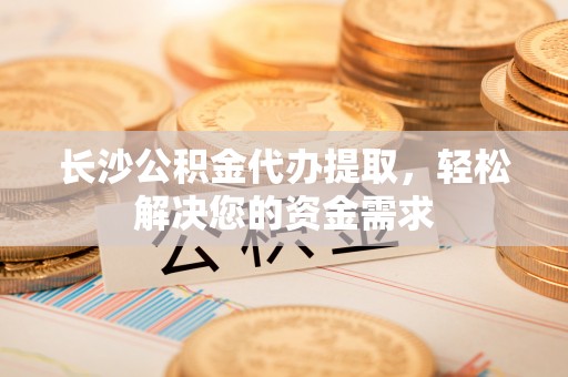顺城长沙公积金代办提取，轻松解决您的资金需求