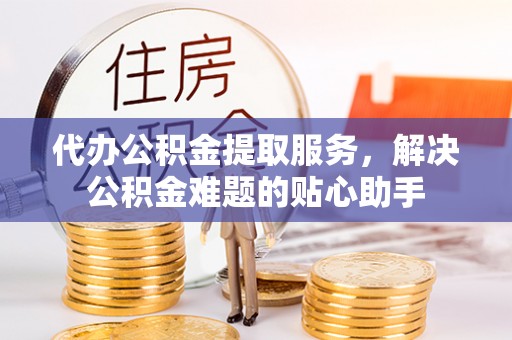 顺城代办公积金提取服务，解决公积金难题的贴心助手