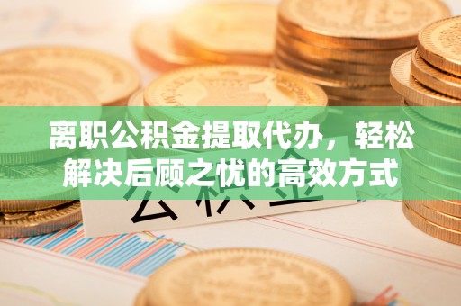 顺城离职公积金提取代办，轻松解决后顾之忧的高效方式