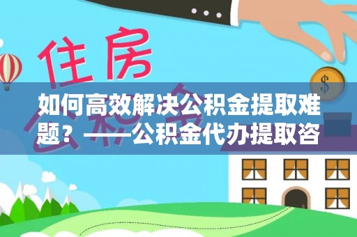 顺城如何高效解决公积金提取难题？——公积金代办提取咨询服务全解析