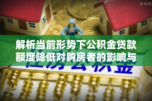顺城解析当前形势下公积金贷款额度降低对购房者的影响与应对策略