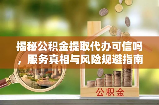 顺城揭秘公积金提取代办可信吗，服务真相与风险规避指南