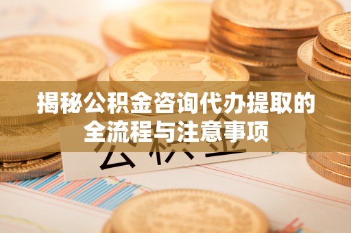 顺城揭秘公积金咨询代办提取的全流程与注意事项