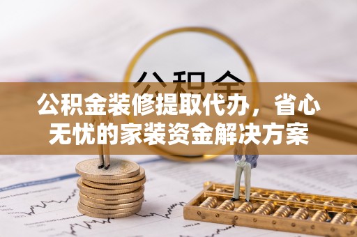 顺城公积金装修提取代办，省心无忧的家装资金解决方案