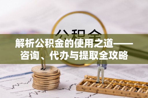 顺城解析公积金的使用之道——咨询、代办与提取全攻略