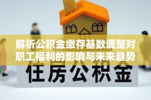 顺城解析公积金缴存基数调整对职工福利的影响与未来趋势