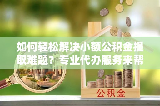 顺城如何轻松解决小额公积金提取难题？专业代办服务来帮忙