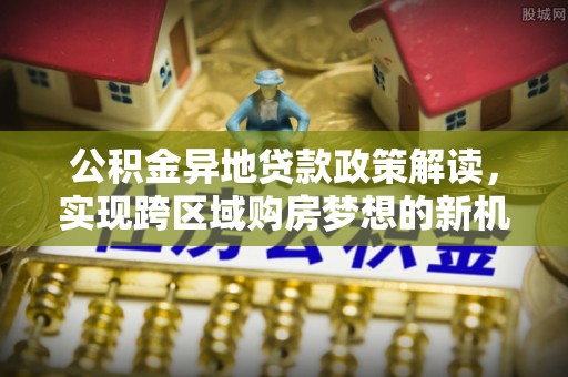 顺城公积金异地贷款政策解读，实现跨区域购房梦想的新机遇