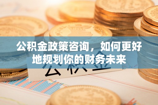 顺城公积金政策咨询，如何更好地规划你的财务未来