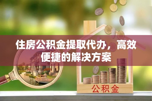 顺城住房公积金提取代办，高效便捷的解决方案
