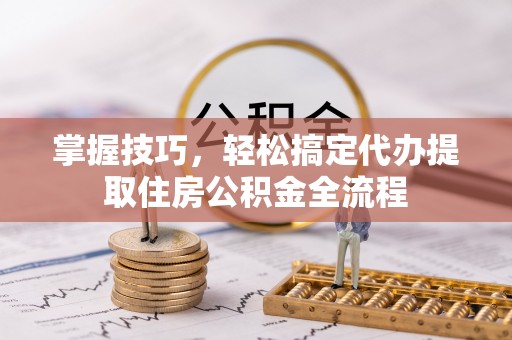 顺城掌握技巧，轻松搞定代办提取住房公积金全流程