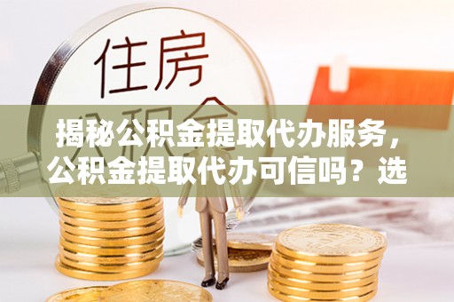 顺城揭秘公积金提取代办服务，公积金提取代办可信吗？选择前你需要知道的真相