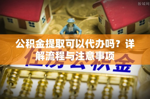 顺城公积金提取可以代办吗？详解流程与注意事项