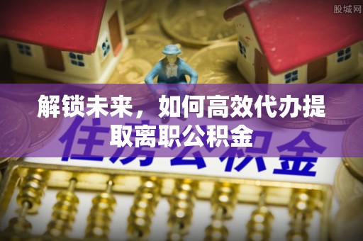 顺城解锁未来，如何高效代办提取离职公积金