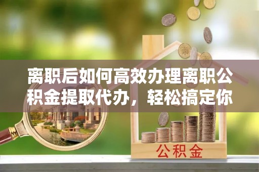 顺城离职后如何高效办理离职公积金提取代办，轻松搞定你的公积金