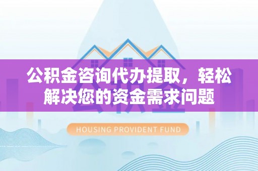 顺城公积金咨询代办提取，轻松解决您的资金需求问题