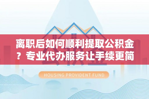 顺城离职后如何顺利提取公积金？专业代办服务让手续更简单