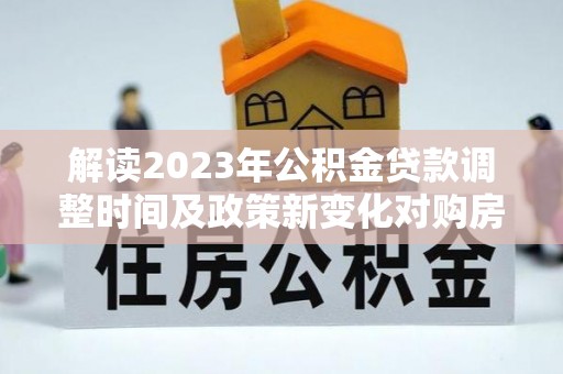 顺城解读2023年公积金贷款调整时间及政策新变化对购房的影响