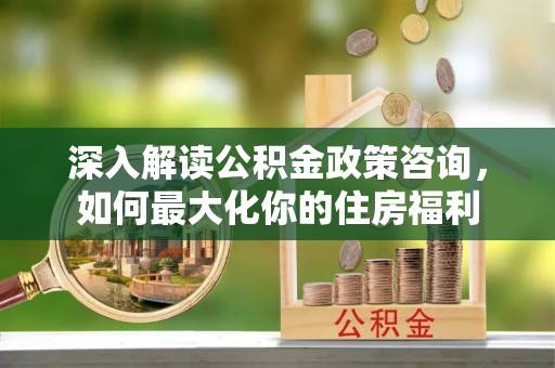 顺城深入解读公积金政策咨询，如何最大化你的住房福利