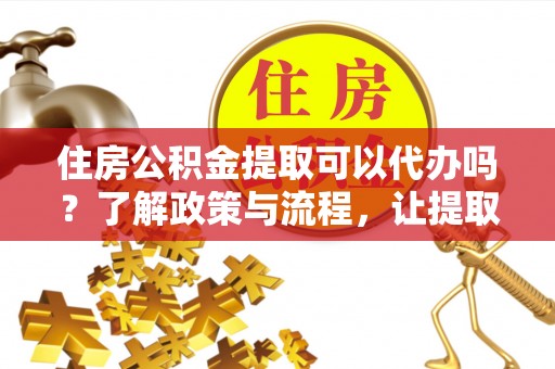 顺城住房公积金提取可以代办吗？了解政策与流程，让提取更便捷