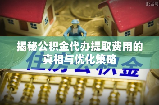 顺城揭秘公积金代办提取费用的真相与优化策略