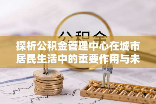 顺城探析公积金管理中心在城市居民生活中的重要作用与未来发展趋势