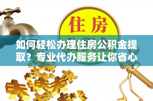 顺城如何轻松办理住房公积金提取？专业代办服务让你省心无忧