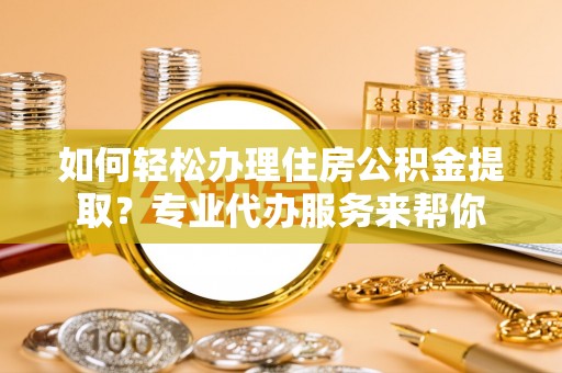 顺城如何轻松办理住房公积金提取？专业代办服务来帮你