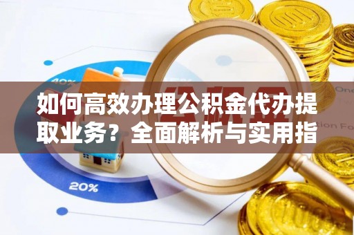 顺城如何高效办理公积金代办提取业务？全面解析与实用指南