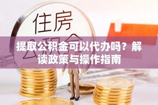 顺城提取公积金可以代办吗？解读政策与操作指南