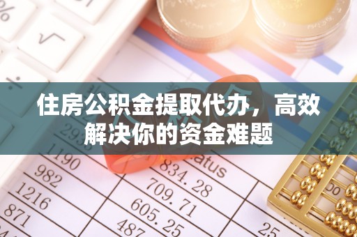 顺城住房公积金提取代办，高效解决你的资金难题
