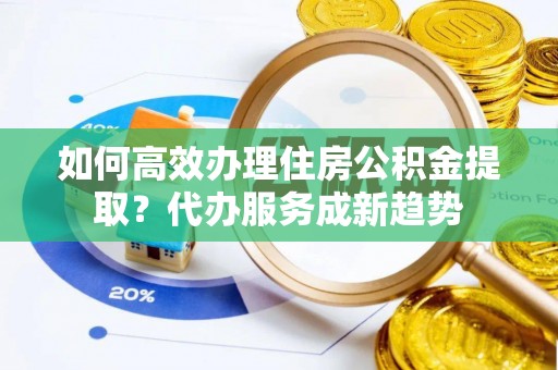 顺城如何高效办理住房公积金提取？代办服务成新趋势