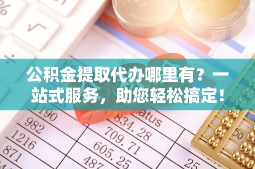 顺城公积金提取代办哪里有？一站式服务，助您轻松搞定！