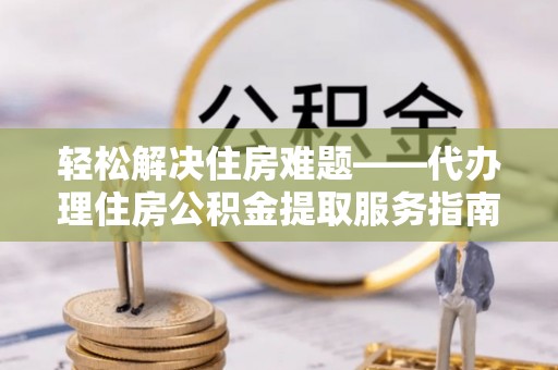 顺城轻松解决住房难题——代办理住房公积金提取服务指南
