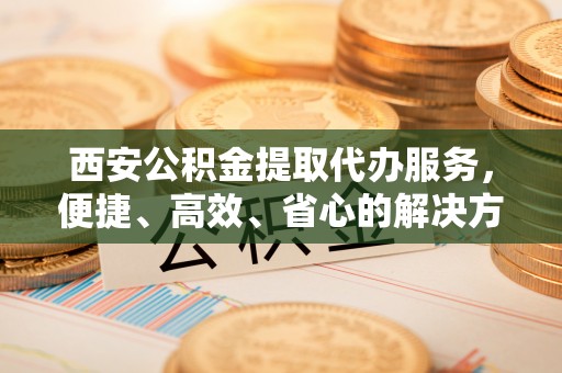 顺城西安公积金提取代办服务，便捷、高效、省心的解决方案