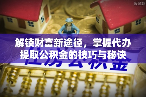顺城解锁财富新途径，掌握代办提取公积金的技巧与秘诀