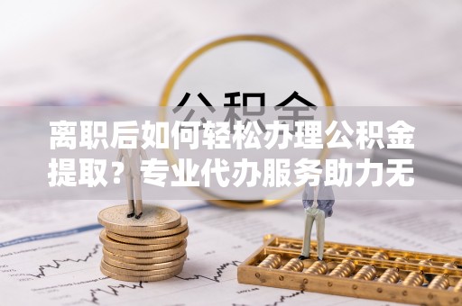 顺城离职后如何轻松办理公积金提取？专业代办服务助力无忧