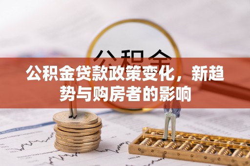 顺城公积金贷款政策变化，新趋势与购房者的影响