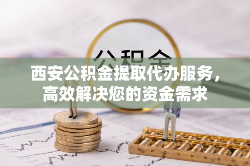 顺城西安公积金提取代办服务，高效解决您的资金需求