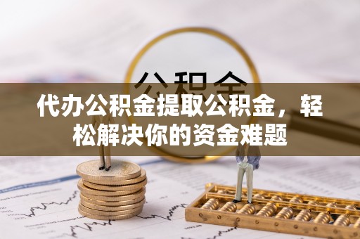 顺城代办公积金提取公积金，轻松解决你的资金难题