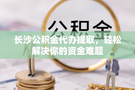 顺城长沙公积金代办提取，轻松解决你的资金难题