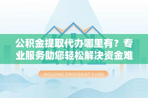 顺城公积金提取代办哪里有？专业服务助您轻松解决资金难题