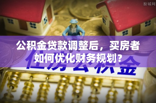 顺城公积金贷款调整后，买房者如何优化财务规划？