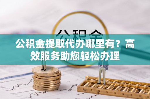 顺城公积金提取代办哪里有？高效服务助您轻松办理